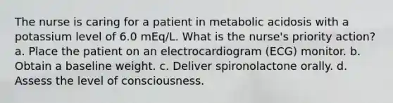 The nurse is caring for a patient in metabolic acidosis with a potassium level of 6.0 mEq/L. What is the nurse's priority action? a. Place the patient on an electrocardiogram (ECG) monitor. b. Obtain a baseline weight. c. Deliver spironolactone orally. d. Assess the level of consciousness.