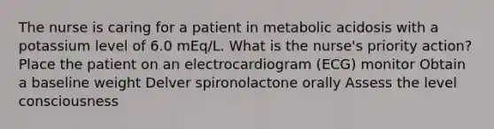 The nurse is caring for a patient in metabolic acidosis with a potassium level of 6.0 mEq/L. What is the nurse's priority action? Place the patient on an electrocardiogram (ECG) monitor Obtain a baseline weight Delver spironolactone orally Assess the level consciousness