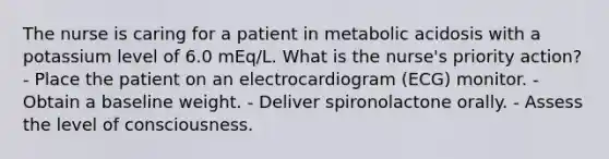 The nurse is caring for a patient in metabolic acidosis with a potassium level of 6.0 mEq/L. What is the nurse's priority action? - Place the patient on an electrocardiogram (ECG) monitor. - Obtain a baseline weight. - Deliver spironolactone orally. - Assess the level of consciousness.