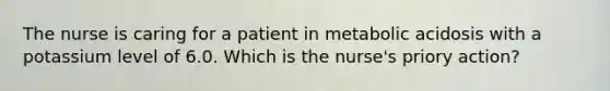 The nurse is caring for a patient in metabolic acidosis with a potassium level of 6.0. Which is the nurse's priory action?