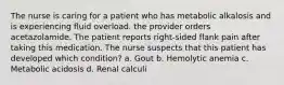 The nurse is caring for a patient who has metabolic alkalosis and is experiencing fluid overload. the provider orders acetazolamide. The patient reports right-sided flank pain after taking this medication. The nurse suspects that this patient has developed which condition? a. Gout b. Hemolytic anemia c. Metabolic acidosis d. Renal calculi