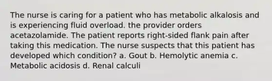 The nurse is caring for a patient who has metabolic alkalosis and is experiencing fluid overload. the provider orders acetazolamide. The patient reports right-sided flank pain after taking this medication. The nurse suspects that this patient has developed which condition? a. Gout b. Hemolytic anemia c. Metabolic acidosis d. Renal calculi