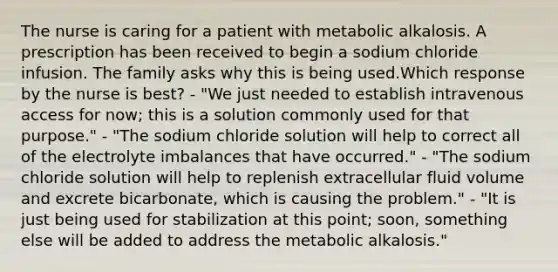 The nurse is caring for a patient with metabolic alkalosis. A prescription has been received to begin a sodium chloride infusion. The family asks why this is being used.Which response by the nurse is best? - "We just needed to establish intravenous access for now; this is a solution commonly used for that purpose." - "The sodium chloride solution will help to correct all of the electrolyte imbalances that have occurred." - "The sodium chloride solution will help to replenish extracellular fluid volume and excrete bicarbonate, which is causing the problem." - "It is just being used for stabilization at this point; soon, something else will be added to address the metabolic alkalosis."