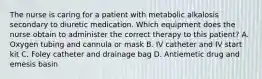 The nurse is caring for a patient with metabolic alkalosis secondary to diuretic medication. Which equipment does the nurse obtain to administer the correct therapy to this patient? A. Oxygen tubing and cannula or mask B. IV catheter and IV start kit C. Foley catheter and drainage bag D. Antiemetic drug and emesis basin