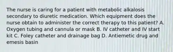 The nurse is caring for a patient with metabolic alkalosis secondary to diuretic medication. Which equipment does the nurse obtain to administer the correct therapy to this patient? A. Oxygen tubing and cannula or mask B. IV catheter and IV start kit C. Foley catheter and drainage bag D. Antiemetic drug and emesis basin