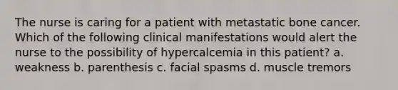 The nurse is caring for a patient with metastatic bone cancer. Which of the following clinical manifestations would alert the nurse to the possibility of hypercalcemia in this patient? a. weakness b. parenthesis c. facial spasms d. muscle tremors