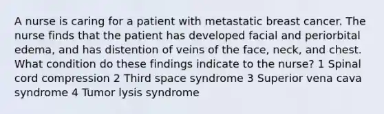 A nurse is caring for a patient with metastatic breast cancer. The nurse finds that the patient has developed facial and periorbital edema, and has distention of veins of the face, neck, and chest. What condition do these findings indicate to the nurse? 1 Spinal cord compression 2 Third space syndrome 3 Superior vena cava syndrome 4 Tumor lysis syndrome