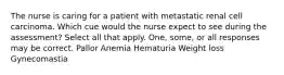 The nurse is caring for a patient with metastatic renal cell carcinoma. Which cue would the nurse expect to see during the assessment? Select all that apply. One, some, or all responses may be correct. Pallor Anemia Hematuria Weight loss Gynecomastia