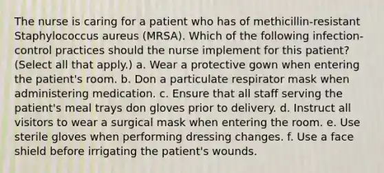 The nurse is caring for a patient who has of methicillin-resistant Staphylococcus aureus (MRSA). Which of the following infection-control practices should the nurse implement for this patient? (Select all that apply.) a. Wear a protective gown when entering the patient's room. b. Don a particulate respirator mask when administering medication. c. Ensure that all staff serving the patient's meal trays don gloves prior to delivery. d. Instruct all visitors to wear a surgical mask when entering the room. e. Use sterile gloves when performing dressing changes. f. Use a face shield before irrigating the patient's wounds.