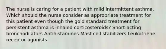 The nurse is caring for a patient with mild intermittent asthma. Which should the nurse consider as appropriate treatment for this patient even though the gold standard treatment for persistent asthma is inhaled corticosteroids? Short-acting bronchodilators Antihistamines Mast cell stabilizers Leukotriene receptor agonists