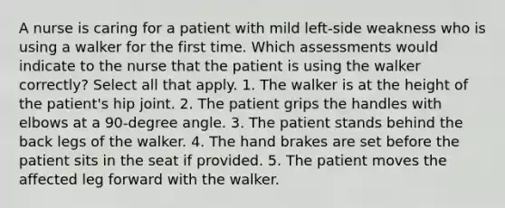 A nurse is caring for a patient with mild left-side weakness who is using a walker for the first time. Which assessments would indicate to the nurse that the patient is using the walker correctly? Select all that apply. 1. The walker is at the height of the patient's hip joint. 2. The patient grips the handles with elbows at a 90-degree angle. 3. The patient stands behind the back legs of the walker. 4. The hand brakes are set before the patient sits in the seat if provided. 5. The patient moves the affected leg forward with the walker.