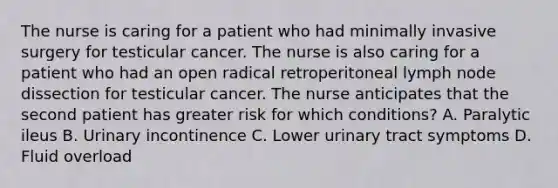 The nurse is caring for a patient who had minimally invasive surgery for testicular cancer. The nurse is also caring for a patient who had an open radical retroperitoneal lymph node dissection for testicular cancer. The nurse anticipates that the second patient has greater risk for which conditions? A. Paralytic ileus B. Urinary incontinence C. Lower urinary tract symptoms D. Fluid overload