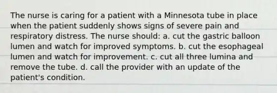 The nurse is caring for a patient with a Minnesota tube in place when the patient suddenly shows signs of severe pain and respiratory distress. The nurse should: a. cut the gastric balloon lumen and watch for improved symptoms. b. cut the esophageal lumen and watch for improvement. c. cut all three lumina and remove the tube. d. call the provider with an update of the patient's condition.