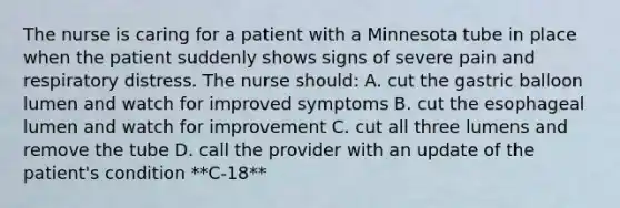 The nurse is caring for a patient with a Minnesota tube in place when the patient suddenly shows signs of severe pain and respiratory distress. The nurse should: A. cut the gastric balloon lumen and watch for improved symptoms B. cut the esophageal lumen and watch for improvement C. cut all three lumens and remove the tube D. call the provider with an update of the patient's condition **C-18**