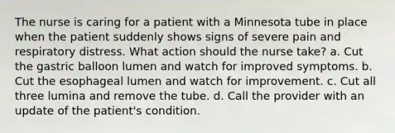 The nurse is caring for a patient with a Minnesota tube in place when the patient suddenly shows signs of severe pain and respiratory distress. What action should the nurse take? a. Cut the gastric balloon lumen and watch for improved symptoms. b. Cut the esophageal lumen and watch for improvement. c. Cut all three lumina and remove the tube. d. Call the provider with an update of the patient's condition.