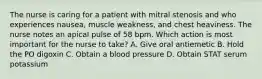 The nurse is caring for a patient with mitral stenosis and who experiences nausea, muscle weakness, and chest heaviness. The nurse notes an apical pulse of 58 bpm. Which action is most important for the nurse to take? A. Give oral antiemetic B. Hold the PO digoxin C. Obtain a blood pressure D. Obtain STAT serum potassium