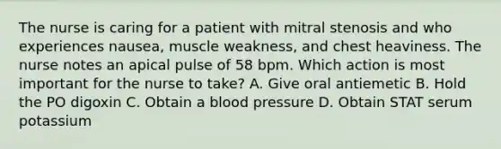 The nurse is caring for a patient with mitral stenosis and who experiences nausea, muscle weakness, and chest heaviness. The nurse notes an apical pulse of 58 bpm. Which action is most important for the nurse to take? A. Give oral antiemetic B. Hold the PO digoxin C. Obtain a <a href='https://www.questionai.com/knowledge/kD0HacyPBr-blood-pressure' class='anchor-knowledge'>blood pressure</a> D. Obtain STAT serum potassium