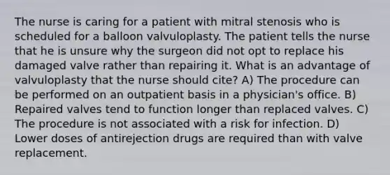 The nurse is caring for a patient with mitral stenosis who is scheduled for a balloon valvuloplasty. The patient tells the nurse that he is unsure why the surgeon did not opt to replace his damaged valve rather than repairing it. What is an advantage of valvuloplasty that the nurse should cite? A) The procedure can be performed on an outpatient basis in a physician's office. B) Repaired valves tend to function longer than replaced valves. C) The procedure is not associated with a risk for infection. D) Lower doses of antirejection drugs are required than with valve replacement.