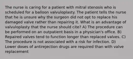 The nurse is caring for a patient with mitral stenosis who is scheduled for a balloon valvuloplasty. The patient tells the nurse that he is unsure why the surgeon did not opt to replace his damaged valve rather than repairing it. What is an advantage of valvuloplasty that the nurse should cite? A) The procedure can be performed on an outpatient basis in a physician's office. B) Repaired valves tend to function longer than replaced valves. C) The procedure is not associated with a risk for infection. D) Lower doses of antirejection drugs are required than with valve replacement