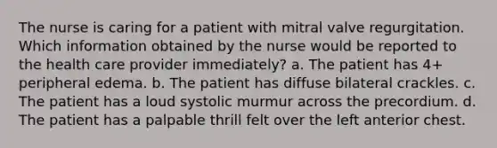 The nurse is caring for a patient with mitral valve regurgitation. Which information obtained by the nurse would be reported to the health care provider immediately? a. The patient has 4+ peripheral edema. b. The patient has diffuse bilateral crackles. c. The patient has a loud systolic murmur across the precordium. d. The patient has a palpable thrill felt over the left anterior chest.