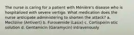 The nurse is caring for a patient with Ménière's disease who is hospitalized with severe vertigo. What medication does the nurse anticipate administering to shorten the attack? a. Meclizine (Antivert) b. Furosemide (Lasix) c. Cortisporin otic solution d. Gentamicin (Garamycin) intravenously