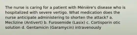 The nurse is caring for a patient with Ménière's disease who is hospitalized with severe vertigo. What medication does the nurse anticipate administering to shorten the attack? a. Meclizine (Antivert) b. Furosemide (Lasix) c. Cortisporin otic solution d. Gentamicin (Garamycin) intravenously