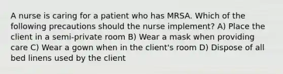 A nurse is caring for a patient who has MRSA. Which of the following precautions should the nurse implement? A) Place the client in a semi-private room B) Wear a mask when providing care C) Wear a gown when in the client's room D) Dispose of all bed linens used by the client