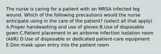 The nurse is caring for a patient with an MRSA infected leg wound. Which of the following precautions would the nurse anticipate using in the care of the patient? (select all that apply) A.Proper handwashing and use of gloves B.Use of disposable gown C.Patient placement in an airborne infection isolation room (AIIR) D.Use of disposable or dedicated patient-care equipment E.Don mask upon entry into the patient room