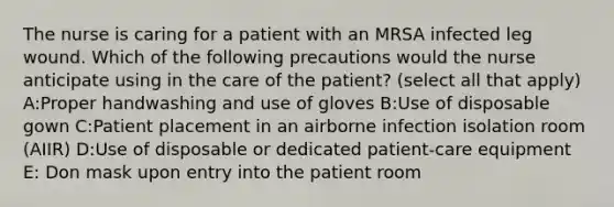 The nurse is caring for a patient with an MRSA infected leg wound. Which of the following precautions would the nurse anticipate using in the care of the patient? (select all that apply) A:Proper handwashing and use of gloves B:Use of disposable gown C:Patient placement in an airborne infection isolation room (AIIR) D:Use of disposable or dedicated patient-care equipment E: Don mask upon entry into the patient room