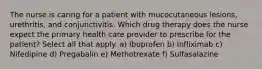 The nurse is caring for a patient with mucocutaneous lesions, urethritis, and conjunctivitis. Which drug therapy does the nurse expect the primary health care provider to prescribe for the patient? Select all that apply. a) Ibuprofen b) Infliximab c) Nifedipine d) Pregabalin e) Methotrexate f) Sulfasalazine