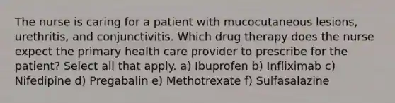 The nurse is caring for a patient with mucocutaneous lesions, urethritis, and conjunctivitis. Which drug therapy does the nurse expect the primary health care provider to prescribe for the patient? Select all that apply. a) Ibuprofen b) Infliximab c) Nifedipine d) Pregabalin e) Methotrexate f) Sulfasalazine