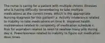 The nurse is caring for a patient with multiple chronic illnesses who is having difficulty remembering to take multiple medications at the correct times. Which is the appropriate Nursing diagnosis for this patient? a. Activity intolerance related to inability to take medications on time b. Impaired health maintenance related to complexity of medication schedule c. Risk for aspiration related to need to swallow many pills during day d. Powerlessness related to inability to figure out medication dose times