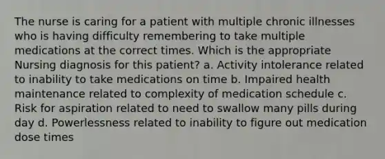 The nurse is caring for a patient with multiple chronic illnesses who is having difficulty remembering to take multiple medications at the correct times. Which is the appropriate Nursing diagnosis for this patient? a. Activity intolerance related to inability to take medications on time b. Impaired health maintenance related to complexity of medication schedule c. Risk for aspiration related to need to swallow many pills during day d. Powerlessness related to inability to figure out medication dose times