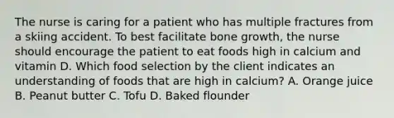 The nurse is caring for a patient who has multiple fractures from a skiing accident. To best facilitate bone growth, the nurse should encourage the patient to eat foods high in calcium and vitamin D. Which food selection by the client indicates an understanding of foods that are high in calcium? A. Orange juice B. Peanut butter C. Tofu D. Baked flounder