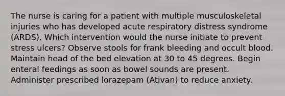 The nurse is caring for a patient with multiple musculoskeletal injuries who has developed acute respiratory distress syndrome (ARDS). Which intervention would the nurse initiate to prevent stress ulcers? Observe stools for frank bleeding and occult blood. Maintain head of the bed elevation at 30 to 45 degrees. Begin enteral feedings as soon as bowel sounds are present. Administer prescribed lorazepam (Ativan) to reduce anxiety.