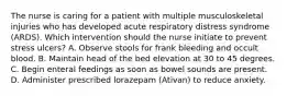 The nurse is caring for a patient with multiple musculoskeletal injuries who has developed acute respiratory distress syndrome (ARDS). Which intervention should the nurse initiate to prevent stress ulcers? A. Observe stools for frank bleeding and occult blood. B. Maintain head of the bed elevation at 30 to 45 degrees. C. Begin enteral feedings as soon as bowel sounds are present. D. Administer prescribed lorazepam (Ativan) to reduce anxiety.