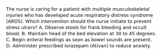 The nurse is caring for a patient with multiple musculoskeletal injuries who has developed acute respiratory distress syndrome (ARDS). Which intervention should the nurse initiate to prevent stress ulcers? A. Observe stools for frank bleeding and occult blood. B. Maintain head of the bed elevation at 30 to 45 degrees. C. Begin enteral feedings as soon as bowel sounds are present. D. Administer prescribed lorazepam (Ativan) to reduce anxiety.