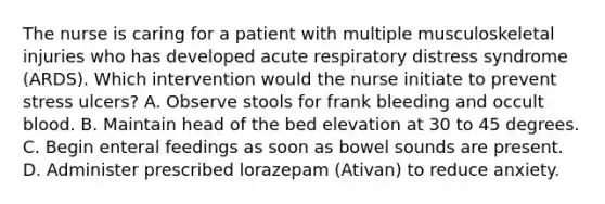 The nurse is caring for a patient with multiple musculoskeletal injuries who has developed acute respiratory distress syndrome (ARDS). Which intervention would the nurse initiate to prevent stress ulcers? A. Observe stools for frank bleeding and occult blood. B. Maintain head of the bed elevation at 30 to 45 degrees. C. Begin enteral feedings as soon as bowel sounds are present. D. Administer prescribed lorazepam (Ativan) to reduce anxiety.