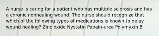 A nurse is caring for a patient who has multiple sclerosis and has a chronic nonhealing wound. The nurse should recognize that which of the following types of medications is known to delay wound healing? Zinc oxide Nystatin Papain-urea Polymyxin B