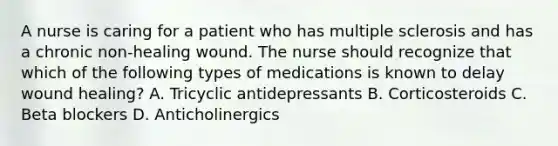 A nurse is caring for a patient who has multiple sclerosis and has a chronic non-healing wound. The nurse should recognize that which of the following types of medications is known to delay wound healing? A. Tricyclic antidepressants B. Corticosteroids C. Beta blockers D. Anticholinergics