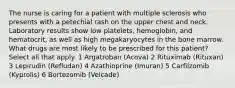 The nurse is caring for a patient with multiple sclerosis who presents with a petechial rash on the upper chest and neck. Laboratory results show low platelets, hemoglobin, and hematocrit, as well as high megakaryocytes in the bone marrow. What drugs are most likely to be prescribed for this patient? Select all that apply. 1 Argatroban (Acova) 2 Rituximab (Rituxan) 3 Lepirudin (Refludan) 4 Azathioprine (Imuran) 5 Carfilzomib (Kyprolis) 6 Bortezomib (Velcade)