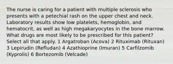 The nurse is caring for a patient with multiple sclerosis who presents with a petechial rash on the upper chest and neck. Laboratory results show low platelets, hemoglobin, and hematocrit, as well as high megakaryocytes in the bone marrow. What drugs are most likely to be prescribed for this patient? Select all that apply. 1 Argatroban (Acova) 2 Rituximab (Rituxan) 3 Lepirudin (Refludan) 4 Azathioprine (Imuran) 5 Carfilzomib (Kyprolis) 6 Bortezomib (Velcade)