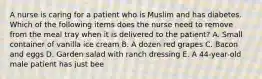 A nurse is caring for a patient who is Muslim and has diabetes. Which of the following items does the nurse need to remove from the meal tray when it is delivered to the patient? A. Small container of vanilla ice cream B. A dozen red grapes C. Bacon and eggs D. Garden salad with ranch dressing E. A 44-year-old male patient has just bee