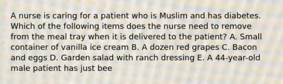 A nurse is caring for a patient who is Muslim and has diabetes. Which of the following items does the nurse need to remove from the meal tray when it is delivered to the patient? A. Small container of vanilla ice cream B. A dozen red grapes C. Bacon and eggs D. Garden salad with ranch dressing E. A 44-year-old male patient has just bee