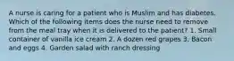 A nurse is caring for a patient who is Muslim and has diabetes. Which of the following items does the nurse need to remove from the meal tray when it is delivered to the patient? 1. Small container of vanilla ice cream 2. A dozen red grapes 3. Bacon and eggs 4. Garden salad with ranch dressing