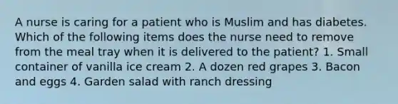 A nurse is caring for a patient who is Muslim and has diabetes. Which of the following items does the nurse need to remove from the meal tray when it is delivered to the patient? 1. Small container of vanilla ice cream 2. A dozen red grapes 3. Bacon and eggs 4. Garden salad with ranch dressing