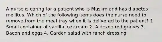 A nurse is caring for a patient who is Muslim and has diabetes mellitus. Which of the following items does the nurse need to remove from the meal tray when it is delivered to the patient? 1. Small container of vanilla ice cream 2. A dozen red grapes 3. Bacon and eggs 4. Garden salad with ranch dressing