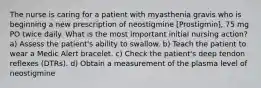 The nurse is caring for a patient with myasthenia gravis who is beginning a new prescription of neostigmine [Prostigmin], 75 mg PO twice daily. What is the most important initial nursing action? a) Assess the patient's ability to swallow. b) Teach the patient to wear a Medic Alert bracelet. c) Check the patient's deep tendon reflexes (DTRs). d) Obtain a measurement of the plasma level of neostigmine