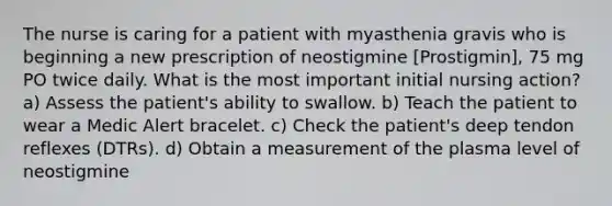 The nurse is caring for a patient with myasthenia gravis who is beginning a new prescription of neostigmine [Prostigmin], 75 mg PO twice daily. What is the most important initial nursing action? a) Assess the patient's ability to swallow. b) Teach the patient to wear a Medic Alert bracelet. c) Check the patient's deep tendon reflexes (DTRs). d) Obtain a measurement of the plasma level of neostigmine