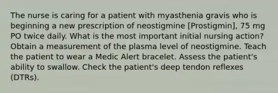 The nurse is caring for a patient with myasthenia gravis who is beginning a new prescription of neostigmine [Prostigmin], 75 mg PO twice daily. What is the most important initial nursing action? Obtain a measurement of the plasma level of neostigmine. Teach the patient to wear a Medic Alert bracelet. Assess the patient's ability to swallow. Check the patient's deep tendon reflexes (DTRs).